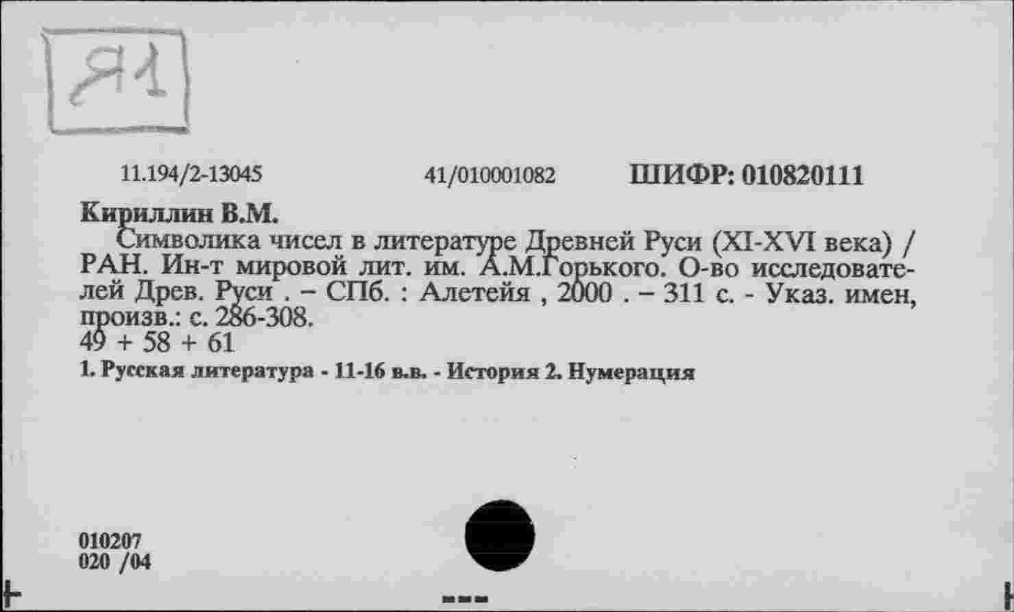 ﻿11.194/2-13045	41/010001082 ШИФР: 010820111
Кириллин В.М.
Символика чисел в литературе Древней Руси (XI-XVI века) / РАН. Ин-т мировой лит. им. А.М.Горького. О-во исследователей Древ. Руси . — СПб. : Алетейя , 2000 . — 311 с. - Указ, имен, произв.: с. 286-308.
49 + 58 + 61
1. Русская литература -11-16 в-в. - История 2. Нумерация
010207 020 /04